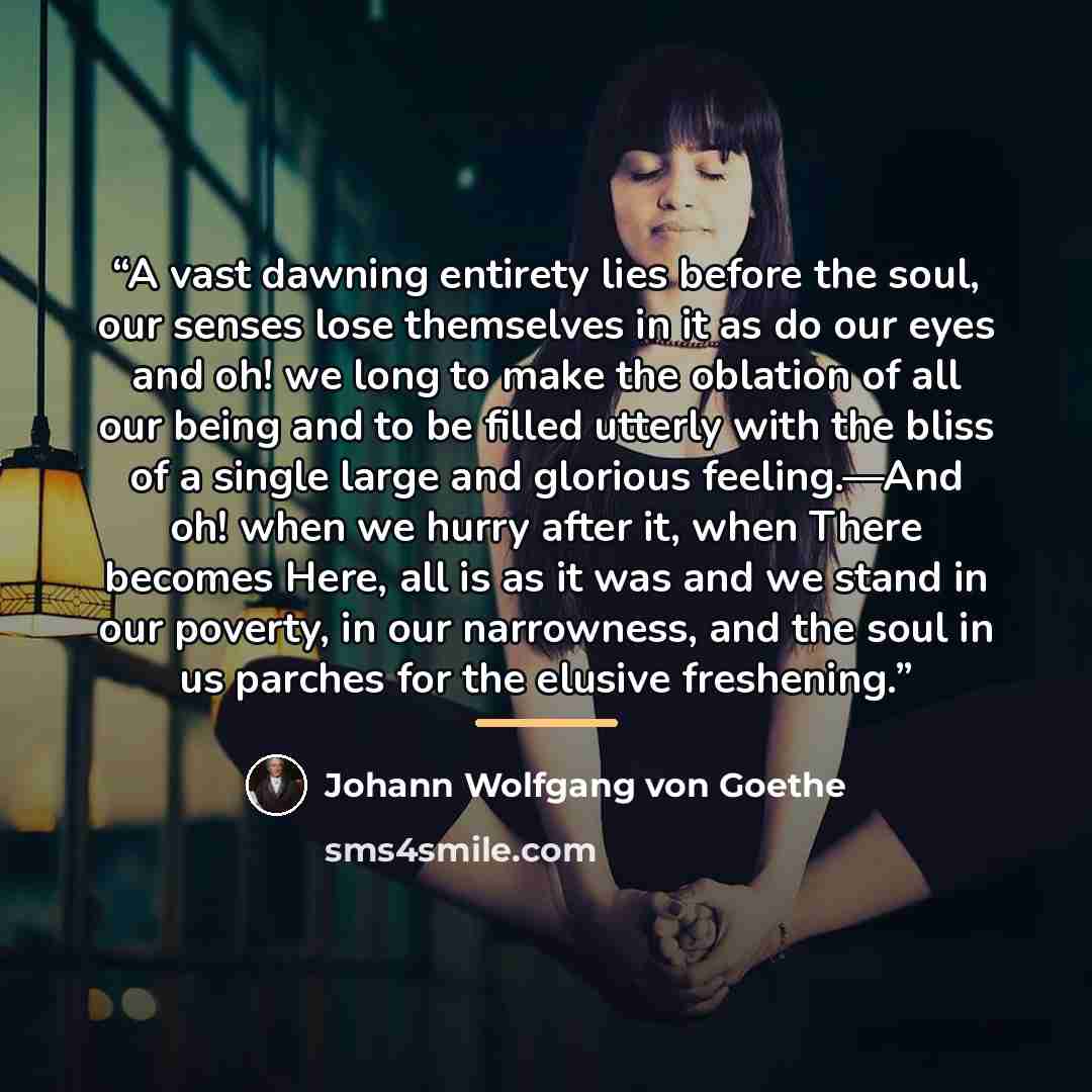 “A vast dawning entirety lies before the soul, our senses lose themselves in it as do our eyes and oh! we long to make the oblation of all our being and to be filled utterly with the bliss of a single large and glorious feeling.—And oh! when we hurry after it, when There becomes Here, all is as it…” quote by Johann Wolfgang von Goethe