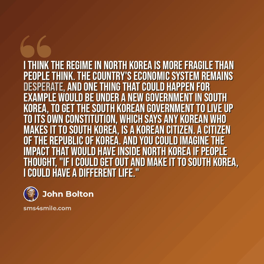 “I think the regime in North Korea is more fragile than people think. The country's economic system remains desperate, and one thing that could happen for example would be under a new government in South Korea, to get the South Korean government to live up to its own constitution, which says any…” quote by John Bolton