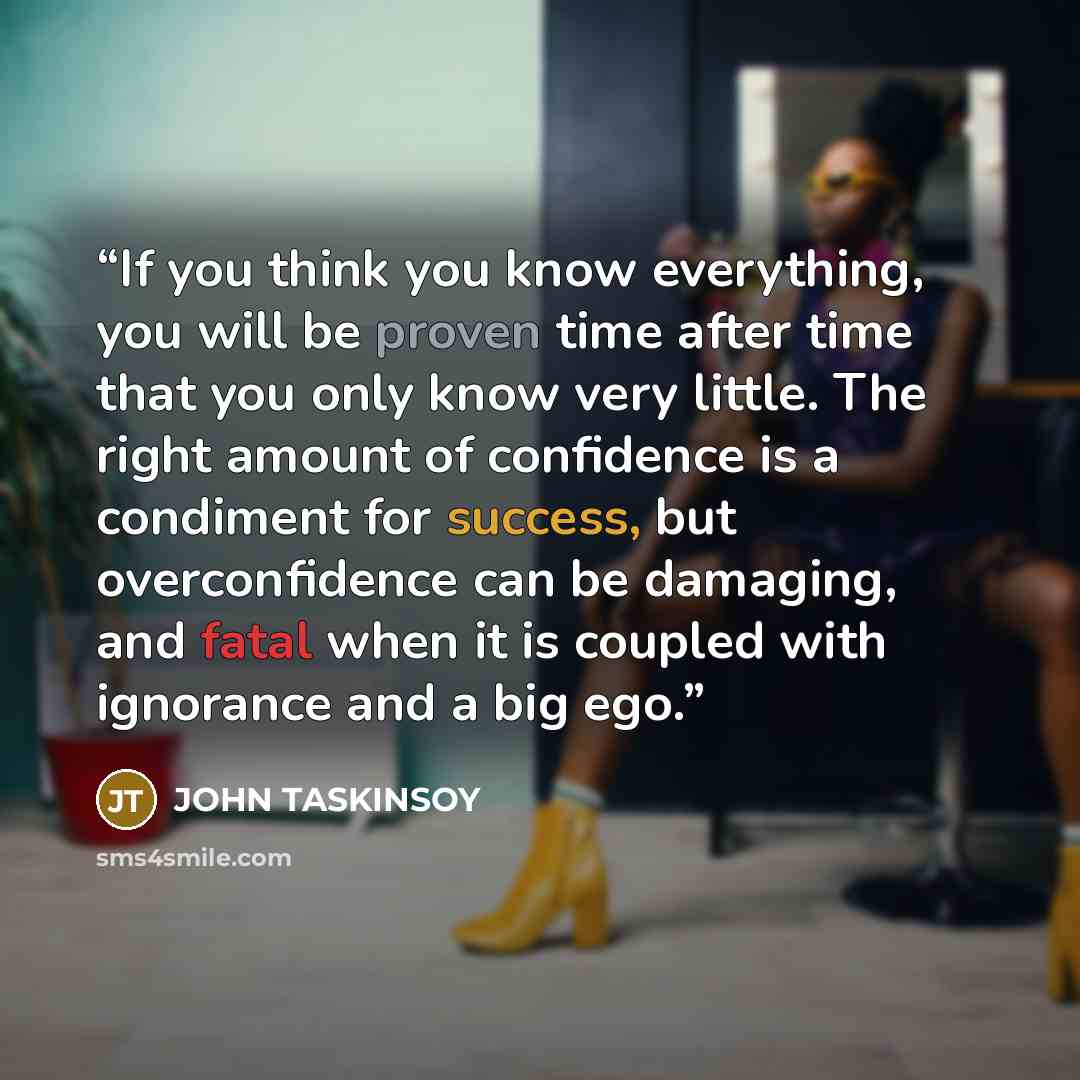 “If you think you know everything, you will be proven time after time that you only know very little. The right amount of confidence is a condiment for success, but overconfidence can be damaging, and fatal when it is coupled with ignorance and a big ego.” quote by JOHN TASKINSOY