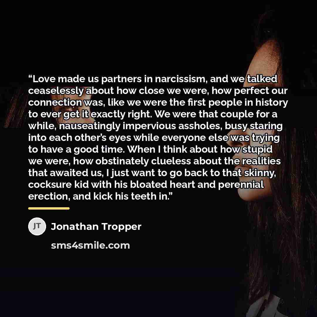 “Love made us partners in narcissism, and we talked ceaselessly about how close we were, how perfect our connection was, like we were the first people in history to ever get it exactly right. We were that couple for a while, nauseatingly impervious assholes, busy staring into each other’s eyes…” quote by Jonathan Tropper