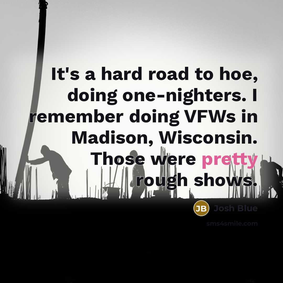 “It's a hard road to hoe, doing one-nighters. I remember doing VFWs in Madison, Wisconsin. Those were pretty rough shows.” quote by Josh Blue