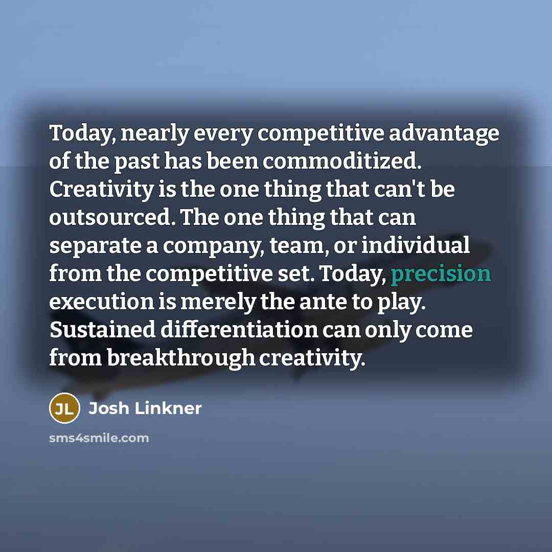 “Today, nearly every competitive advantage of the past has been commoditized. Creativity is the one thing that can't be outsourced. The one thing that can separate a company, team, or individual from the competitive set. Today, precision execution is merely the ante to play. Sustained…” quote by Josh Linkner