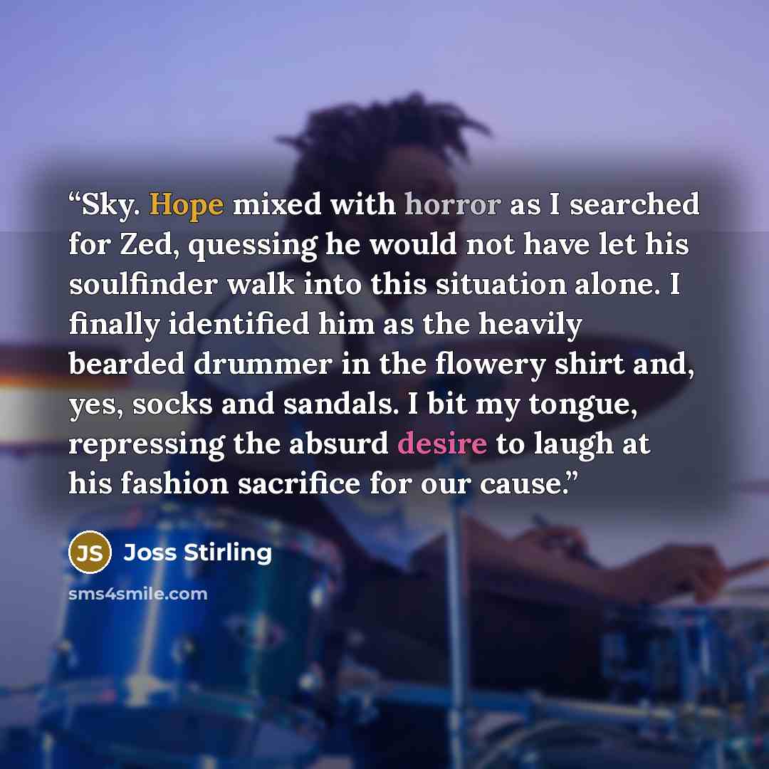 “Sky. Hope mixed with horror as I searched for Zed, quessing he would not have let his soulfinder walk into this situation alone. I finally identified him as the heavily bearded drummer in the flowery shirt and, yes, socks and sandals. I bit my tongue, repressing the absurd desire to laugh at his…” quote by Joss Stirling