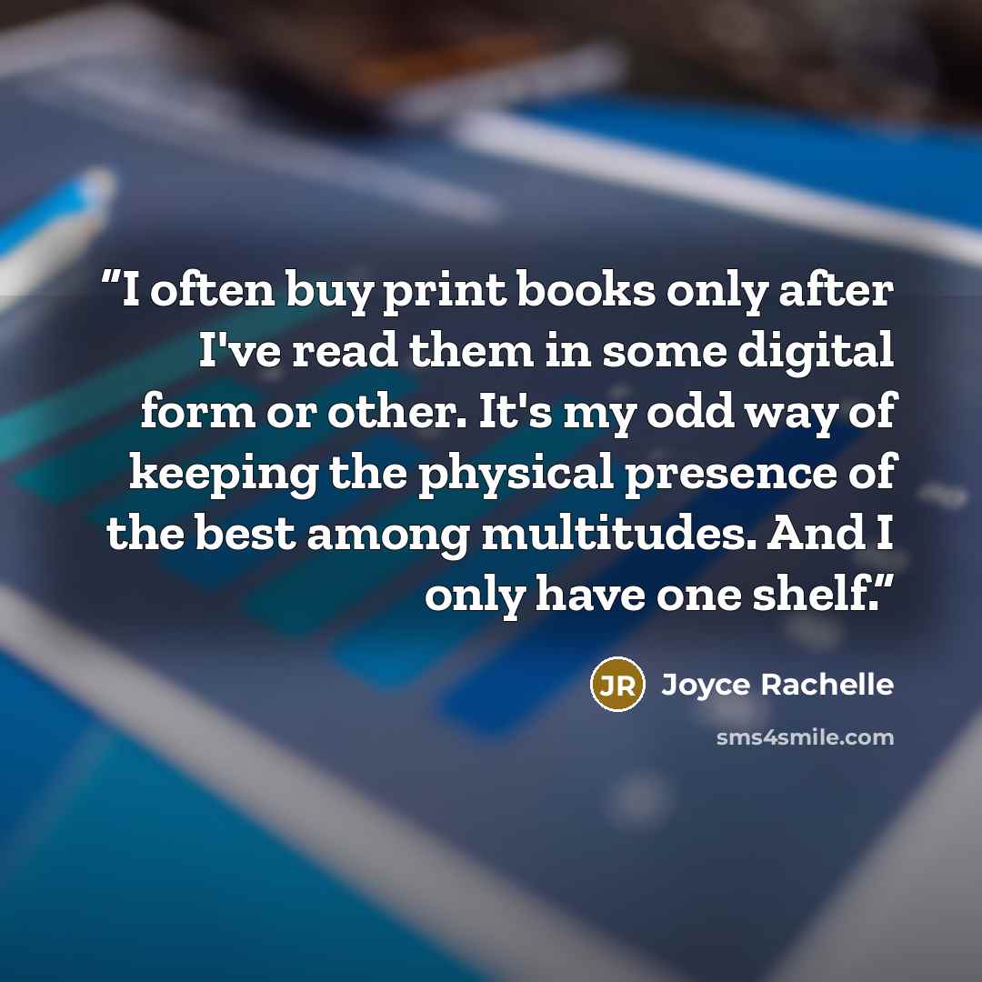 “I often buy print books only after I've read them in some digital form or other. It's my odd way of keeping the physical presence of the best among multitudes. And I only have one shelf.” quote by Joyce Rachelle