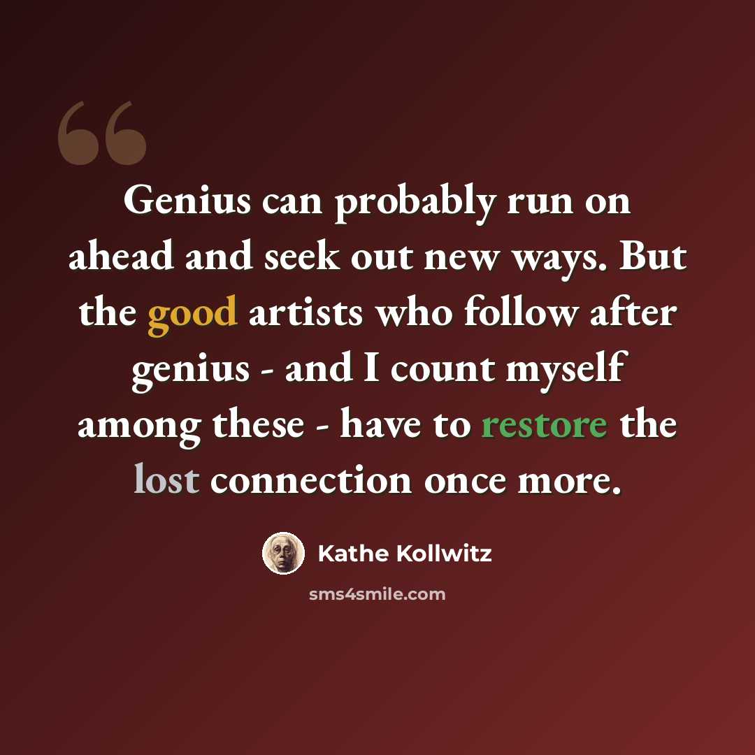 “Genius can probably run on ahead and seek out new ways. But the good artists who follow after genius - and I count myself among these - have to restore the lost connection once more.” quote by Kathe Kollwitz