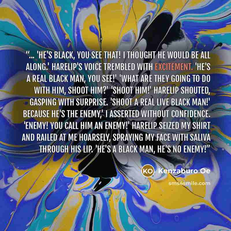 “... 'He's black, you see that! I thought he would be all along.' Harelip's voice trembled with excitement. 'He's a real black man, you see!' 'What are they going to do with him, shoot him?' 'Shoot him!' Harelip shouted, gasping with surprise. 'Shoot a real live black man!' Because he's the enemy,'…” quote by Kenzaburō Ōe