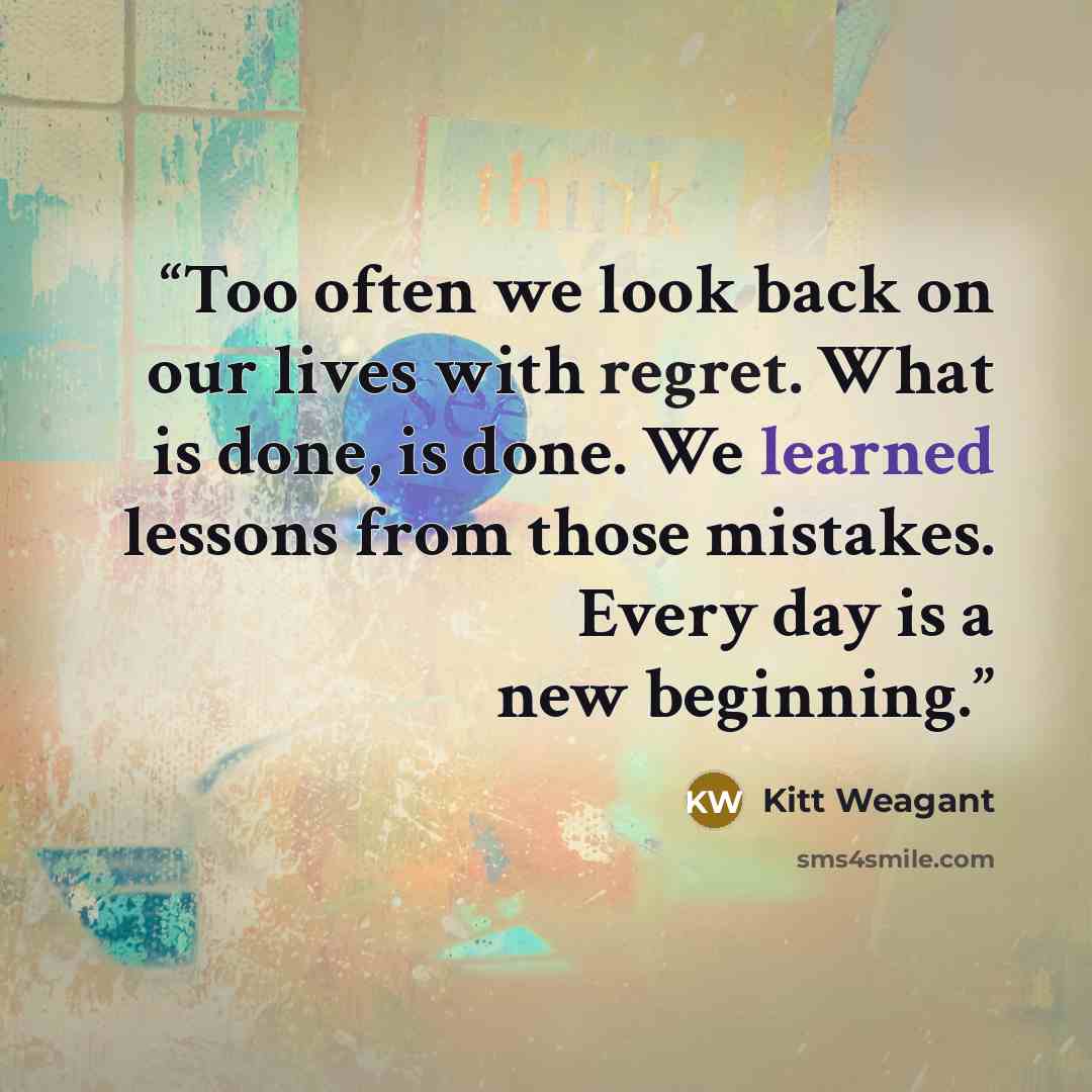 “Too often we look back on our lives with regret. What is done, is done. We learned lessons from those mistakes. Every day is a new beginning.” quote by Kitt Weagant