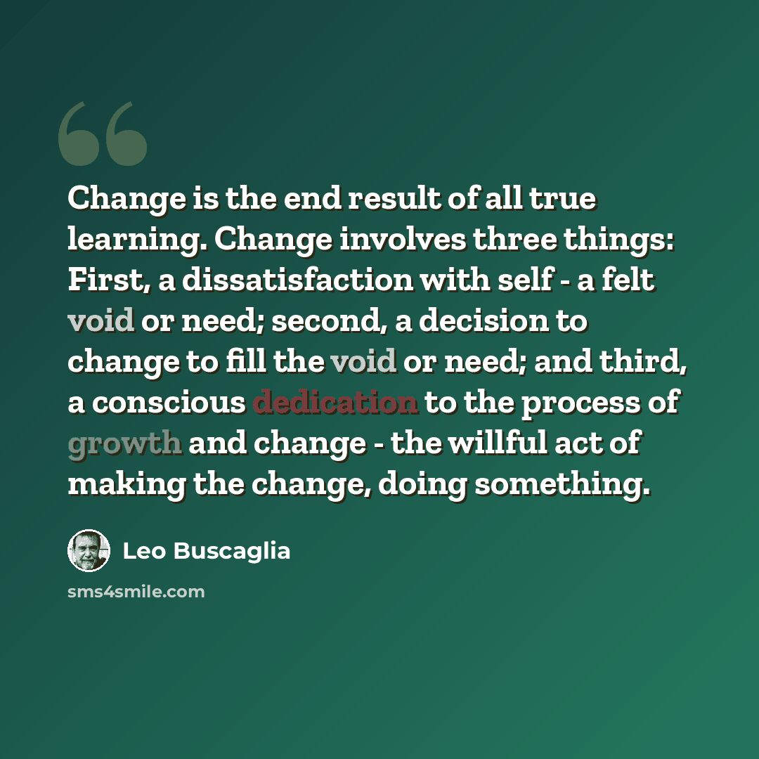 “Change is the end result of all true learning. Change involves three things: First, a dissatisfaction with self - a felt void or need; second, a decision to change to fill the void or need; and third, a conscious dedication to the process of growth and change - the willful act of making the…” quote by Leo Buscaglia