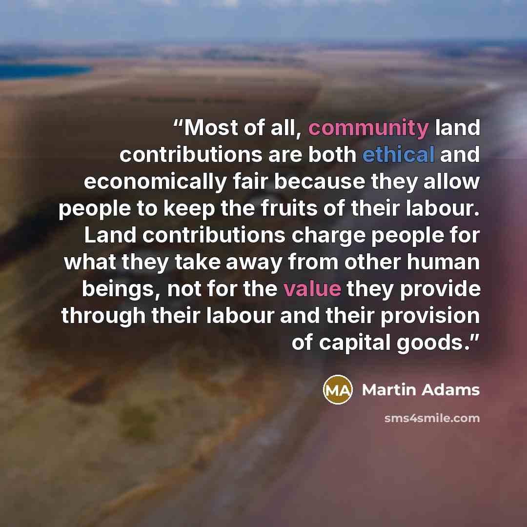 “Most of all, community land contributions are both ethical and economically fair because they allow people to keep the fruits of their labour. Land contributions charge people for what they take away from other human beings, not for the value they provide through their labour and their provision…” quote by Martin Adams