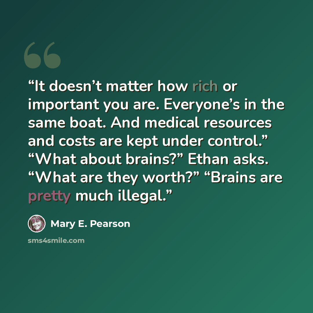 “It doesn’t matter how rich or important you are. Everyone’s in the same boat. And medical resources and costs are kept under control.” “What about brains?” Ethan asks. “What are they worth?” “Brains are pretty much illegal.” quote by Mary E. Pearson