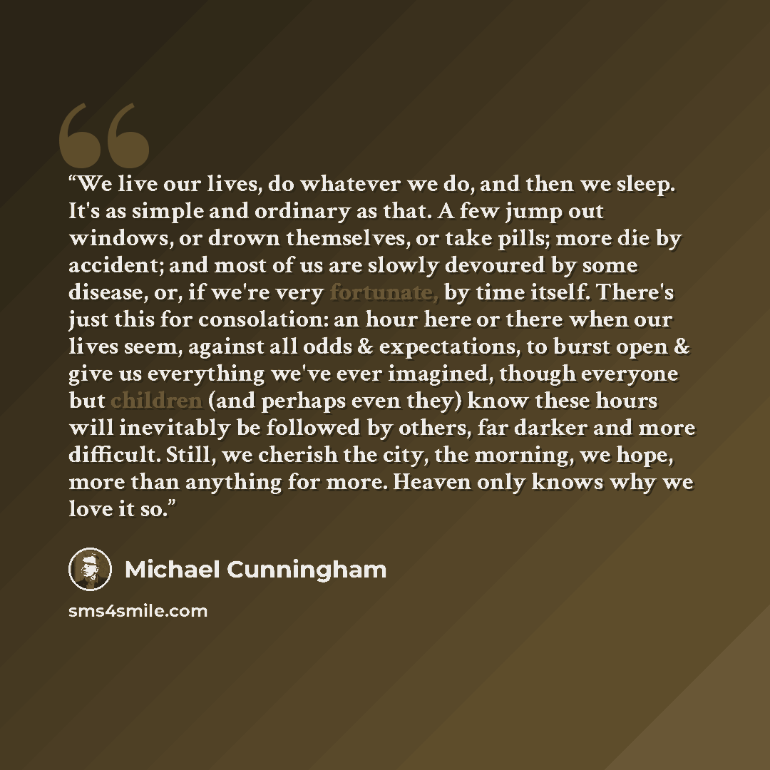 “We live our lives, do whatever we do, and then we sleep. It's as simple and ordinary as that. A few jump out windows, or drown themselves, or take pills; more die by accident; and most of us are slowly devoured by some disease, or, if we're very fortunate, by time itself. There's just this for…” quote by Michael Cunningham