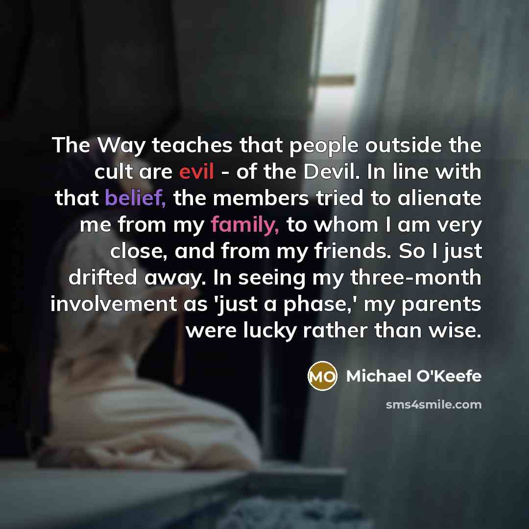 “The Way teaches that people outside the cult are evil - of the Devil. In line with that belief, the members tried to alienate me from my family, to whom I am very close, and from my friends. So I just drifted away. In seeing my three-month involvement as 'just a phase,' my parents were lucky…” quote by Michael O'Keefe
