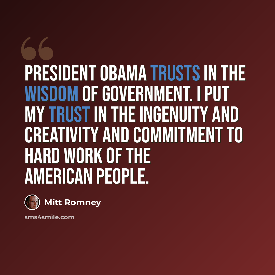 “President Obama trusts in the wisdom of government. I put my trust in the ingenuity and creativity and commitment to hard work of the American people.” quote by Mitt Romney