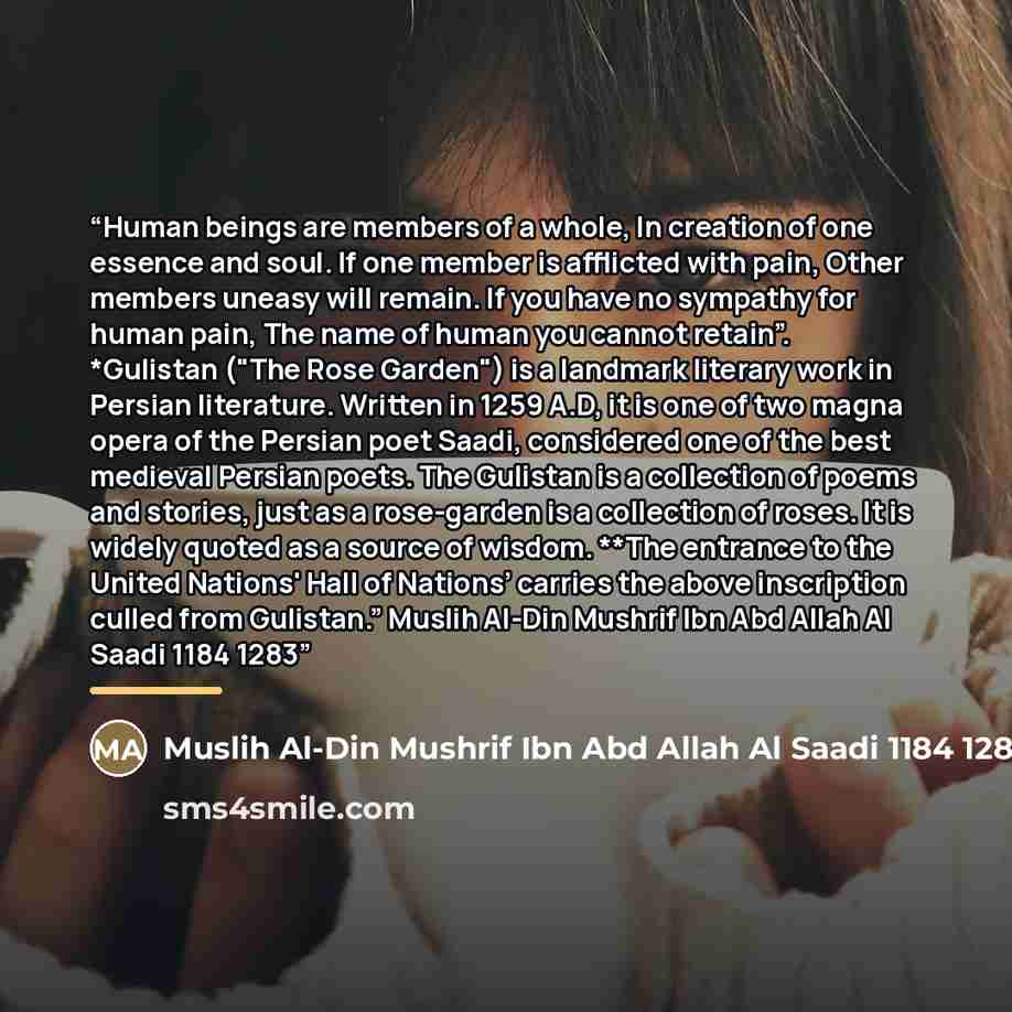 “Human beings are members of a whole, In creation of one essence and soul. If one member is afflicted with pain, Other members uneasy will remain. If you have no sympathy for human pain, The name of human you cannot retain”. *Gulistan ("The Rose Garden") is a landmark literary work in Persian…” quote by Muslih Al-Din Mushrif Ibn Abd Allah Al Saadi 1184 1283