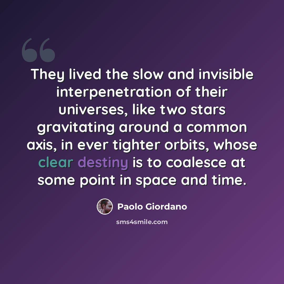 “They lived the slow and invisible interpenetration of their universes, like two stars gravitating around a common axis, in ever tighter orbits, whose clear destiny is to coalesce at some point in space and time.” quote by Paolo Giordano