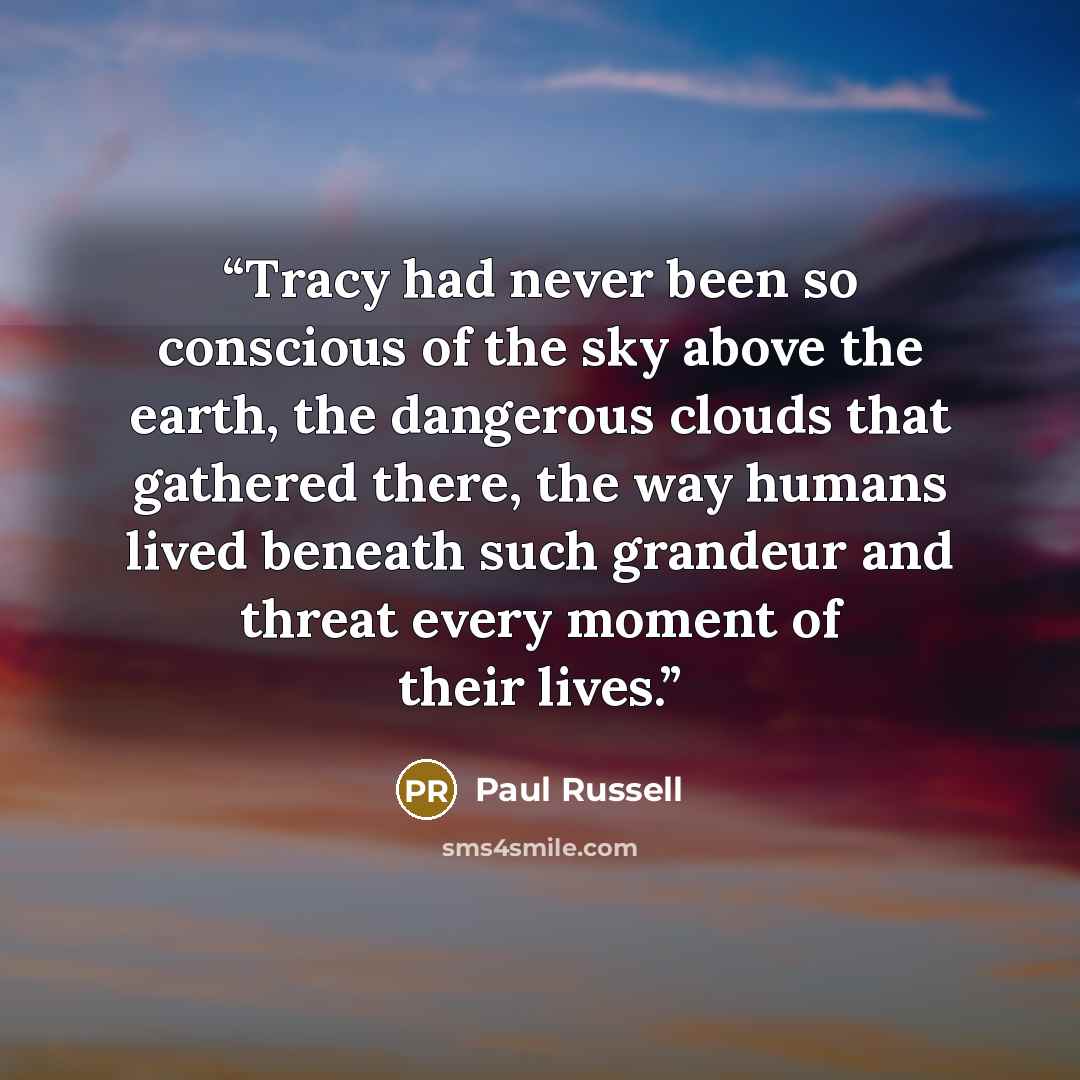 “Tracy had never been so conscious of the sky above the earth, the dangerous clouds that gathered there, the way humans lived beneath such grandeur and threat every moment of their lives.” quote by Paul Russell