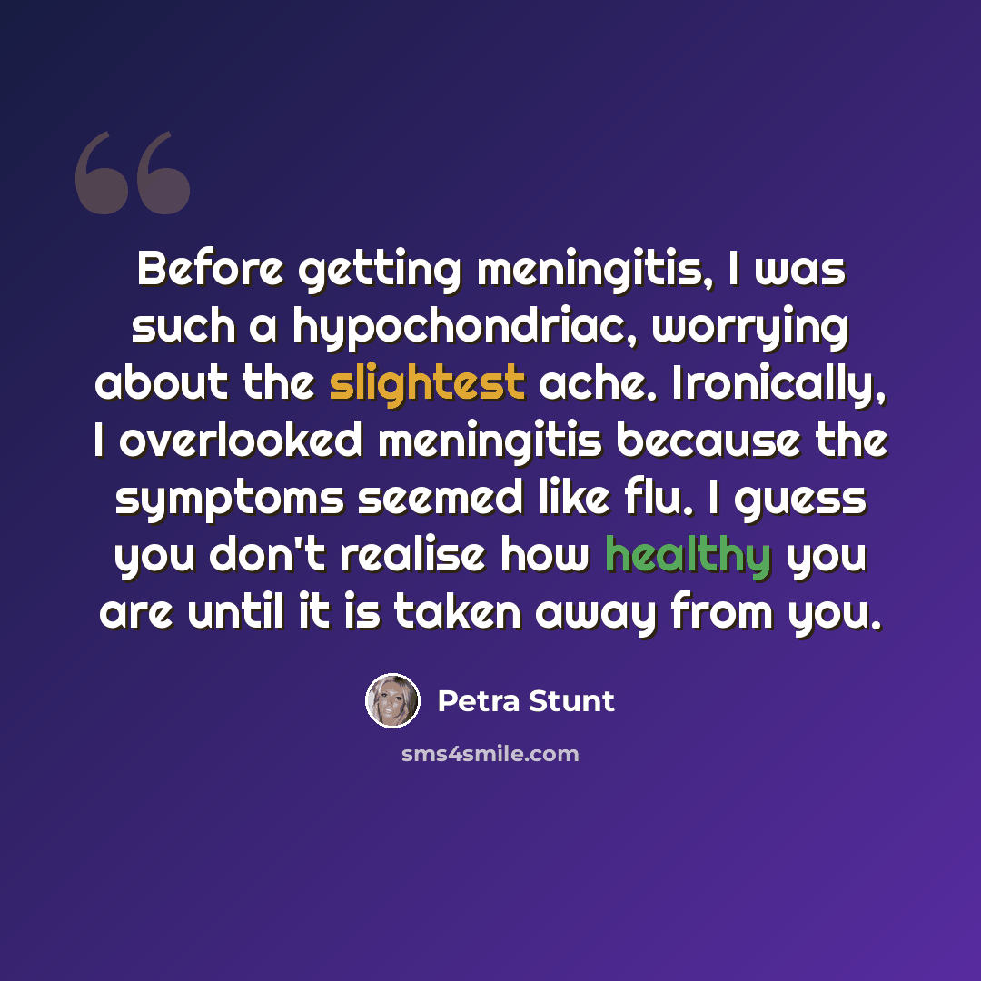 “Before getting meningitis, I was such a hypochondriac, worrying about the slightest ache. Ironically, I overlooked meningitis because the symptoms seemed like flu. I guess you don't realise how healthy you are until it is taken away from you.” quote by Petra Stunt