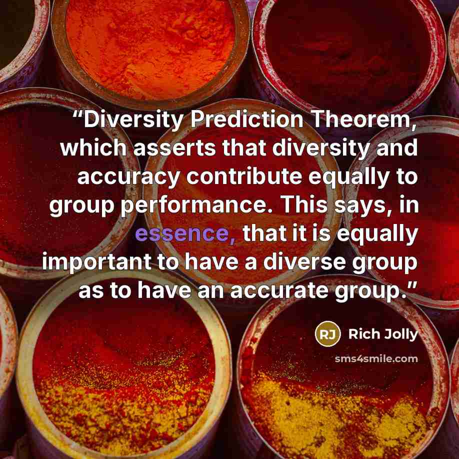 “Diversity Prediction Theorem, which asserts that diversity and accuracy contribute equally to group performance. This says, in essence, that it is equally important to have a diverse group as to have an accurate group.” quote by Rich Jolly