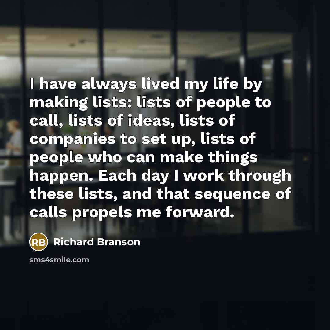 “I have always lived my life by making lists: lists of people to call, lists of ideas, lists of companies to set up, lists of people who can make things happen. Each day I work through these lists, and that sequence of calls propels me forward.” quote by Richard Branson