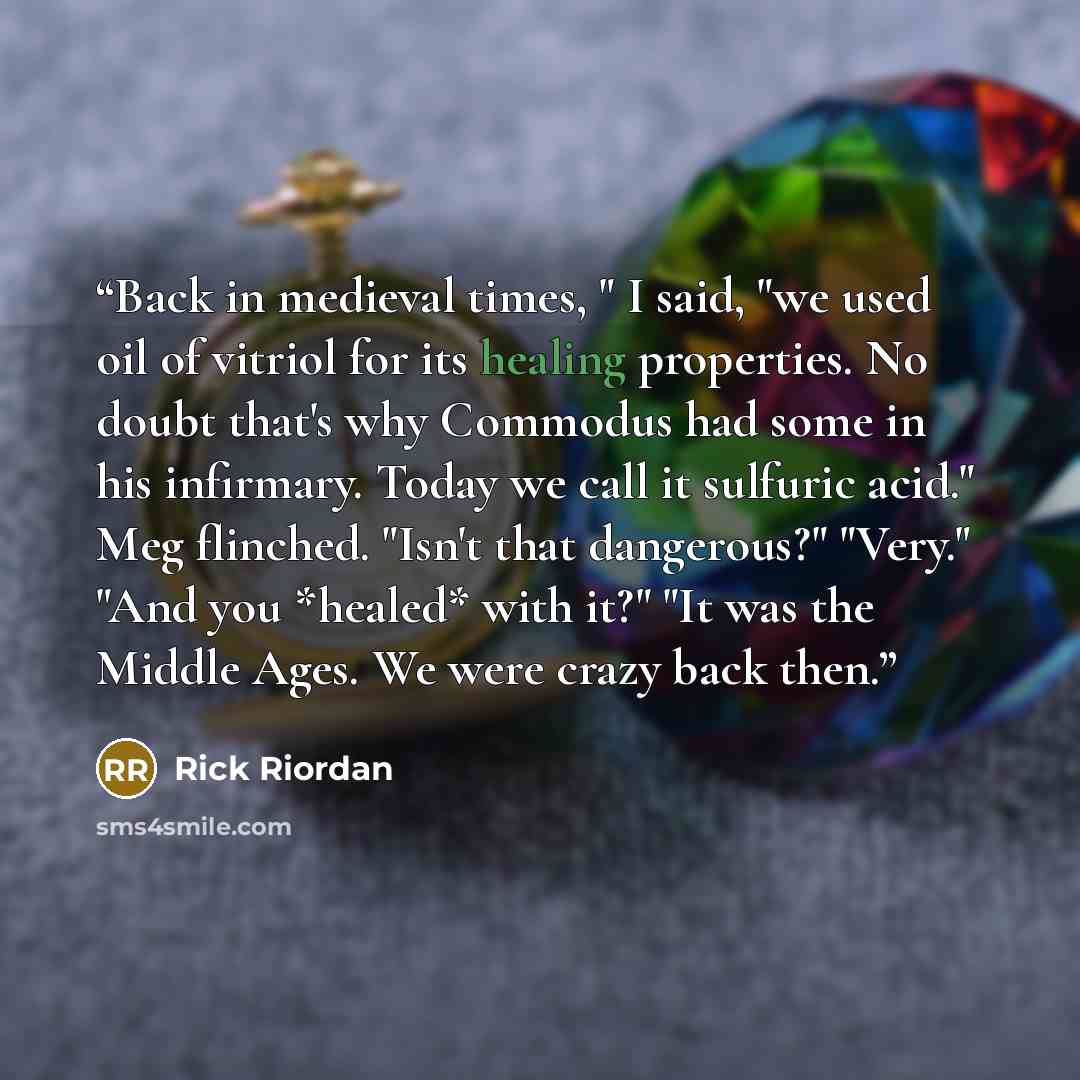 “Back in medieval times, " I said, "we used oil of vitriol for its healing properties. No doubt that's why Commodus had some in his infirmary. Today we call it sulfuric acid." Meg flinched. "Isn't that dangerous?" "Very." "And you *healed* with it?" "It was the Middle Ages. We were crazy back then.” quote by Rick Riordan