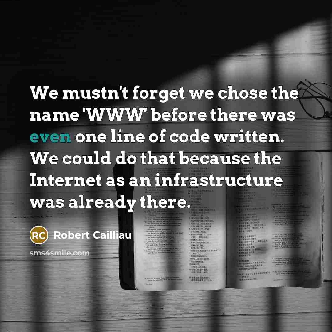“We mustn't forget we chose the name 'WWW' before there was even one line of code written. We could do that because the Internet as an infrastructure was already there.” quote by Robert Cailliau