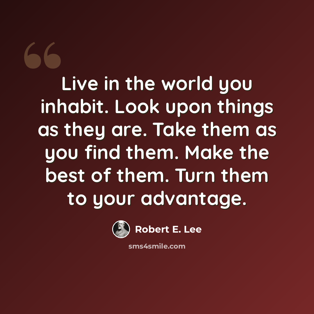 “Live in the world you inhabit. Look upon things as they are. Take them as you find them. Make the best of them. Turn them to your advantage.” quote by Robert E. Lee