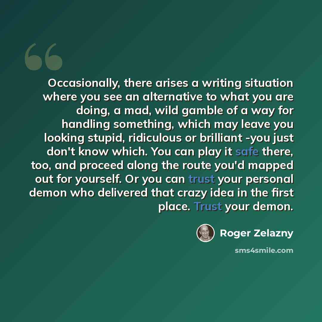 “Occasionally, there arises a writing situation where you see an alternative to what you are doing, a mad, wild gamble of a way for handling something, which may leave you looking stupid, ridiculous or brilliant -you just don't know which. You can play it safe there, too, and proceed along the…” quote by Roger Zelazny
