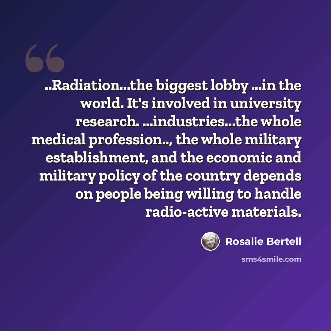 “..Radiation...the biggest lobby ...in the world. It's involved in university research. ...industries...the whole medical profession.., the whole military establishment, and the economic and military policy of the country depends on people being willing to handle radio-active materials.” quote by Rosalie Bertell