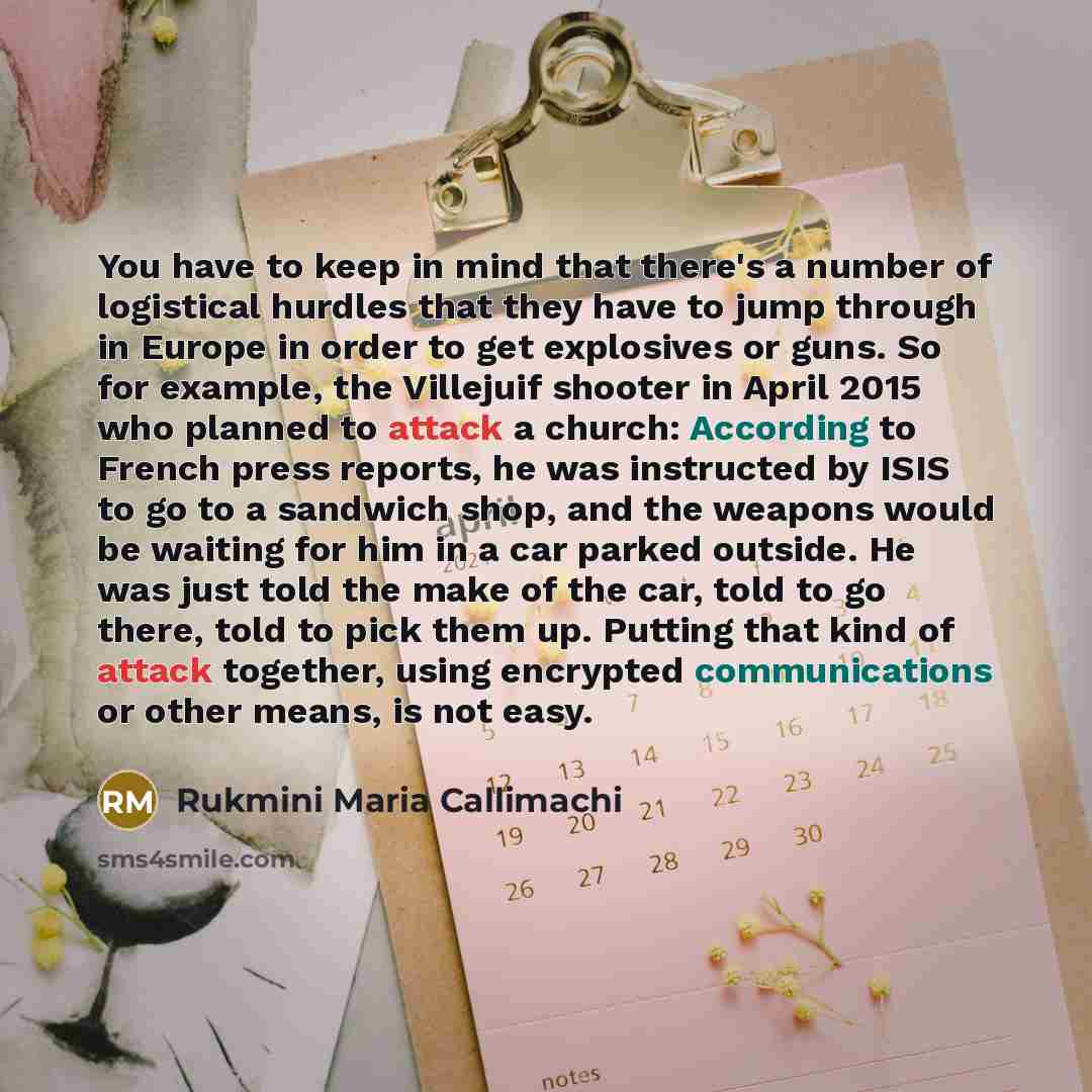 “You have to keep in mind that there's a number of logistical hurdles that they have to jump through in Europe in order to get explosives or guns. So for example, the Villejuif shooter in April 2015 who planned to attack a church: According to French press reports, he was instructed by ISIS to go…” quote by Rukmini Maria Callimachi