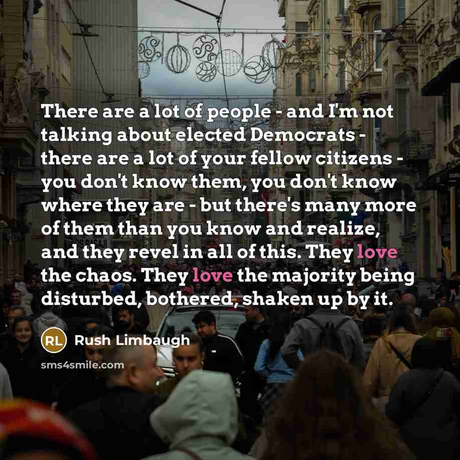 “There are a lot of people - and I'm not talking about elected Democrats - there are a lot of your fellow citizens - you don't know them, you don't know where they are - but there's many more of them than you know and realize, and they revel in all of this. They love the chaos. They love the…” quote by Rush Limbaugh