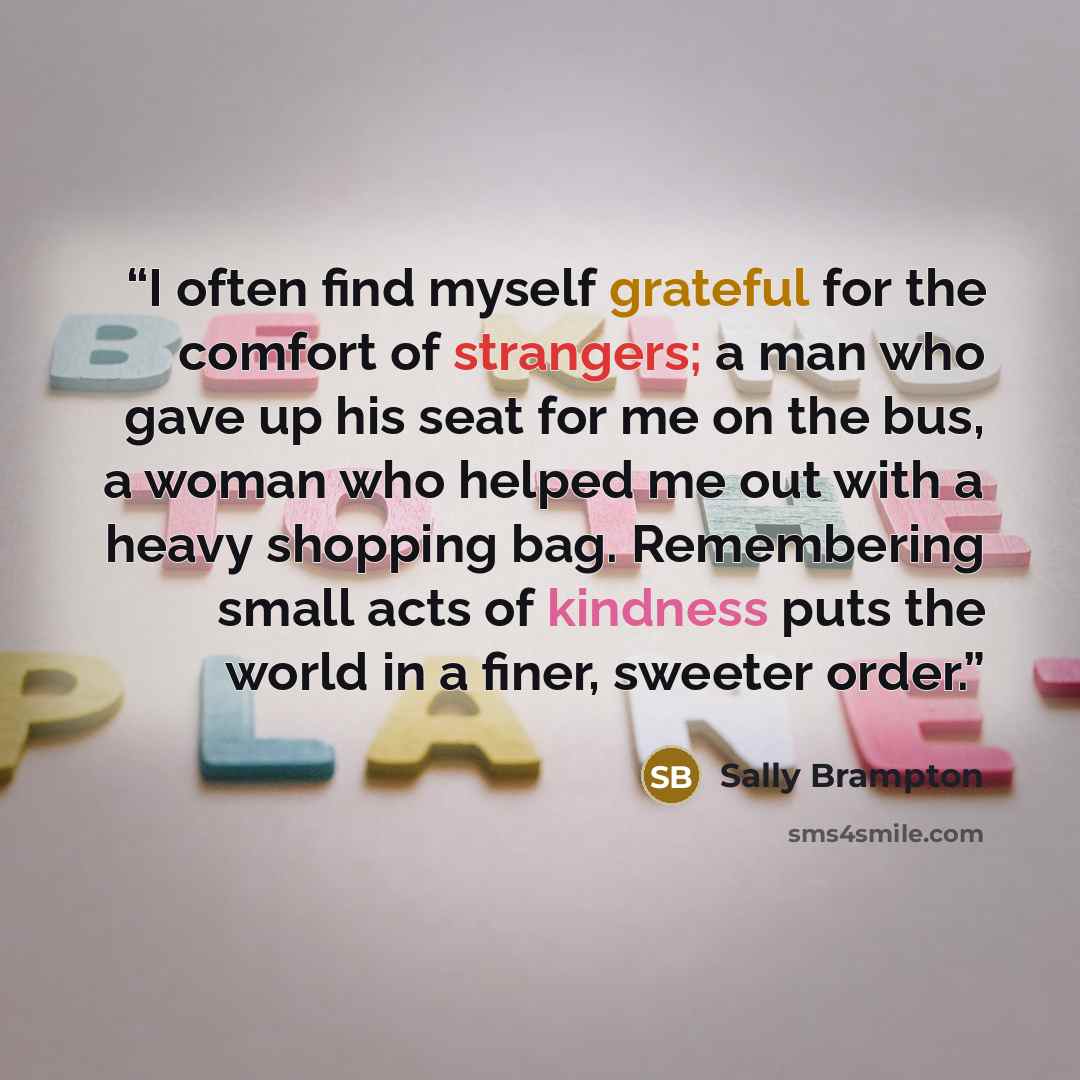 “I often find myself grateful for the comfort of strangers; a man who gave up his seat for me on the bus, a woman who helped me out with a heavy shopping bag. Remembering small acts of kindness puts the world in a finer, sweeter order.” quote by Sally Brampton