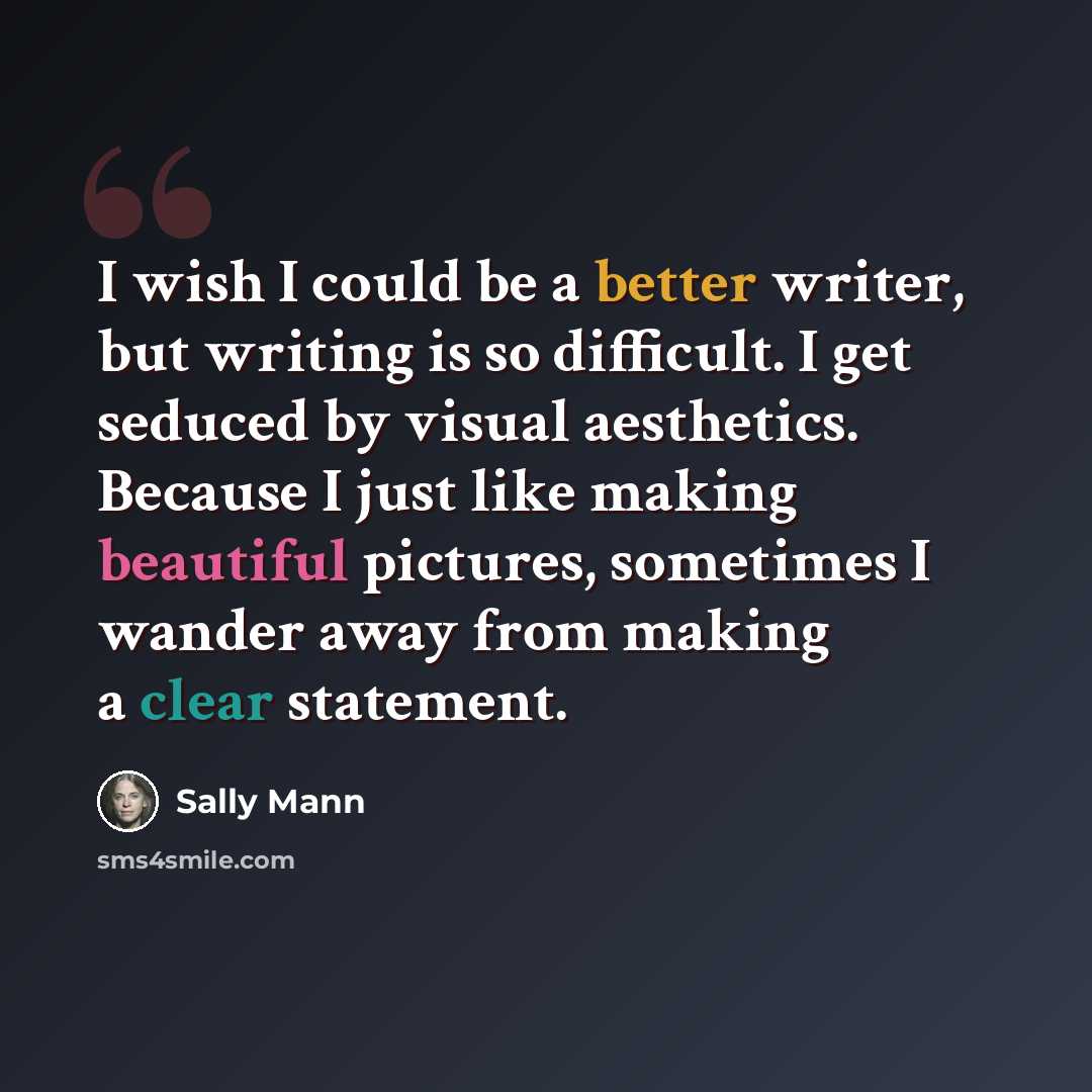 “I wish I could be a better writer, but writing is so difficult. I get seduced by visual aesthetics. Because I just like making beautiful pictures, sometimes I wander away from making a clear statement.” quote by Sally Mann