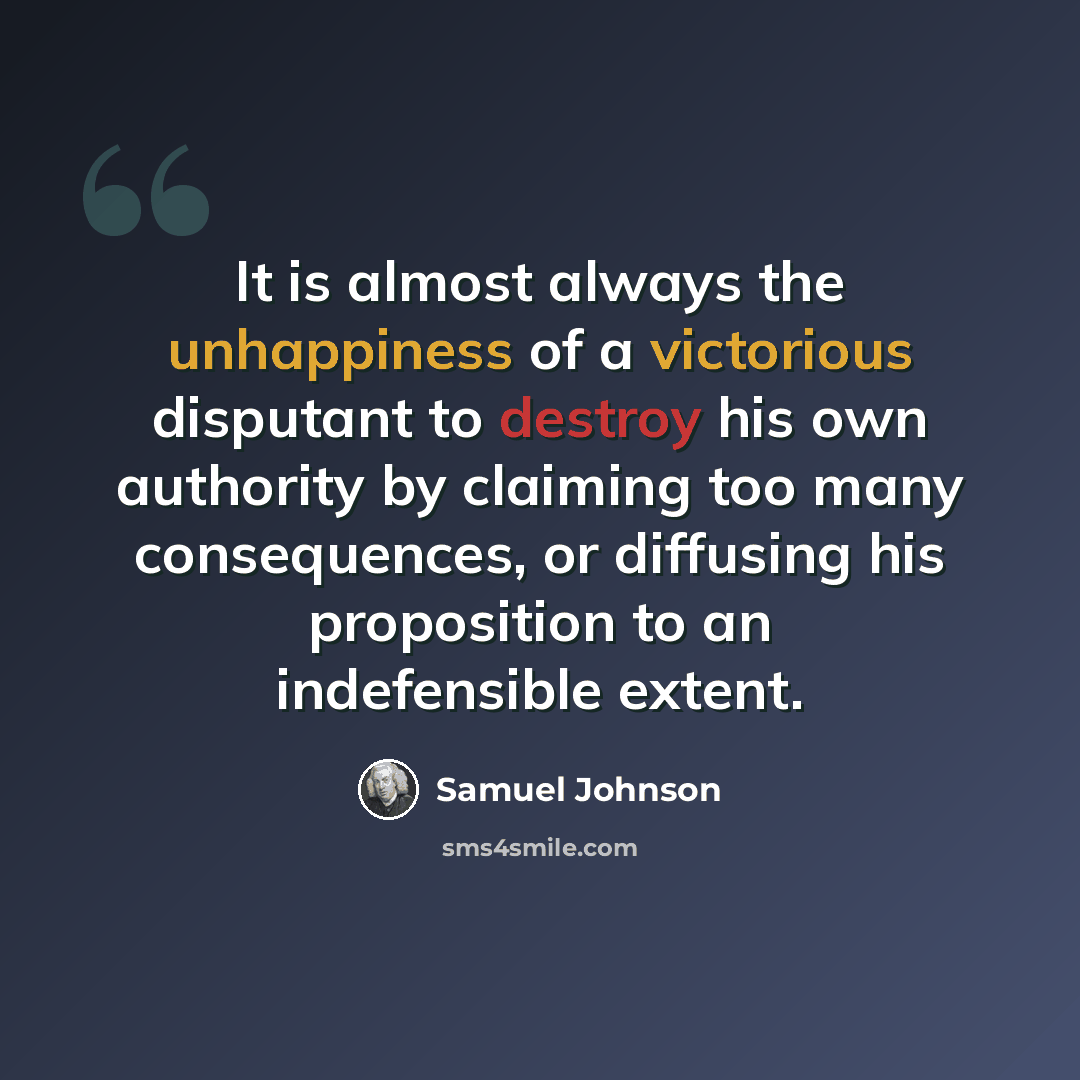 “It is almost always the unhappiness of a victorious disputant to destroy his own authority by claiming too many consequences, or diffusing his proposition to an indefensible extent.” quote by Samuel Johnson