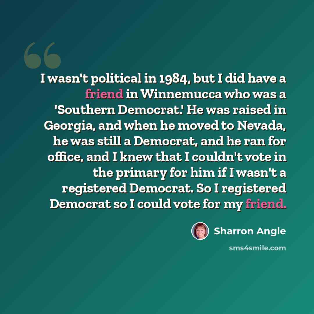 “I wasn't political in 1984, but I did have a friend in Winnemucca who was a 'Southern Democrat.' He was raised in Georgia, and when he moved to Nevada, he was still a Democrat, and he ran for office, and I knew that I couldn't vote in the primary for him if I wasn't a registered Democrat. So I…” quote by Sharron Angle