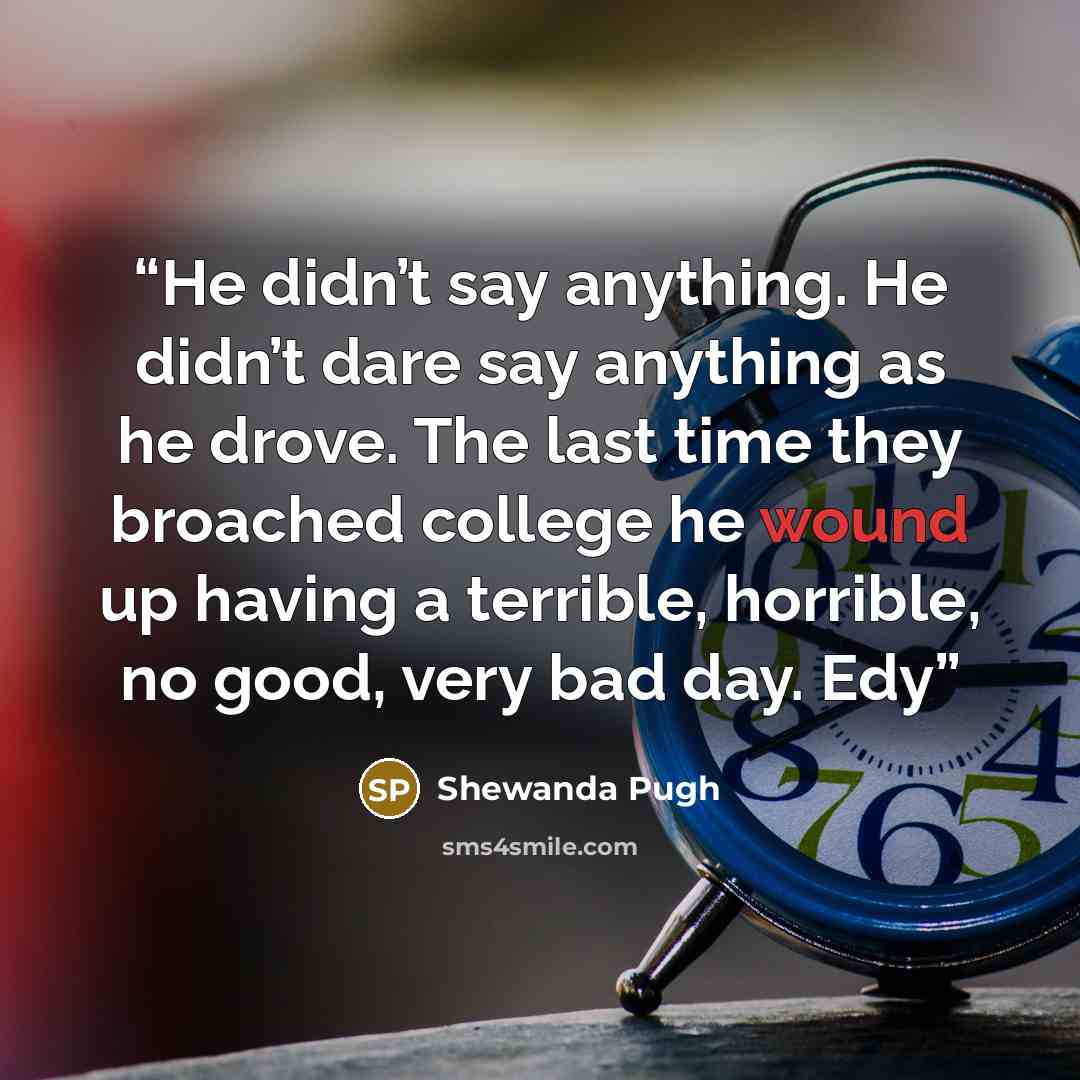 “He didn’t say anything. He didn’t dare say anything as he drove. The last time they broached college he wound up having a terrible, horrible, no good, very bad day. Edy” quote by Shewanda Pugh