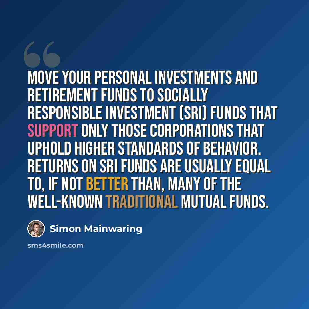 “Move your personal investments and retirement funds to socially responsible investment (SRI) funds that support only those corporations that uphold higher standards of behavior. Returns on SRI funds are usually equal to, if not better than, many of the well-known traditional mutual funds.” quote by Simon Mainwaring