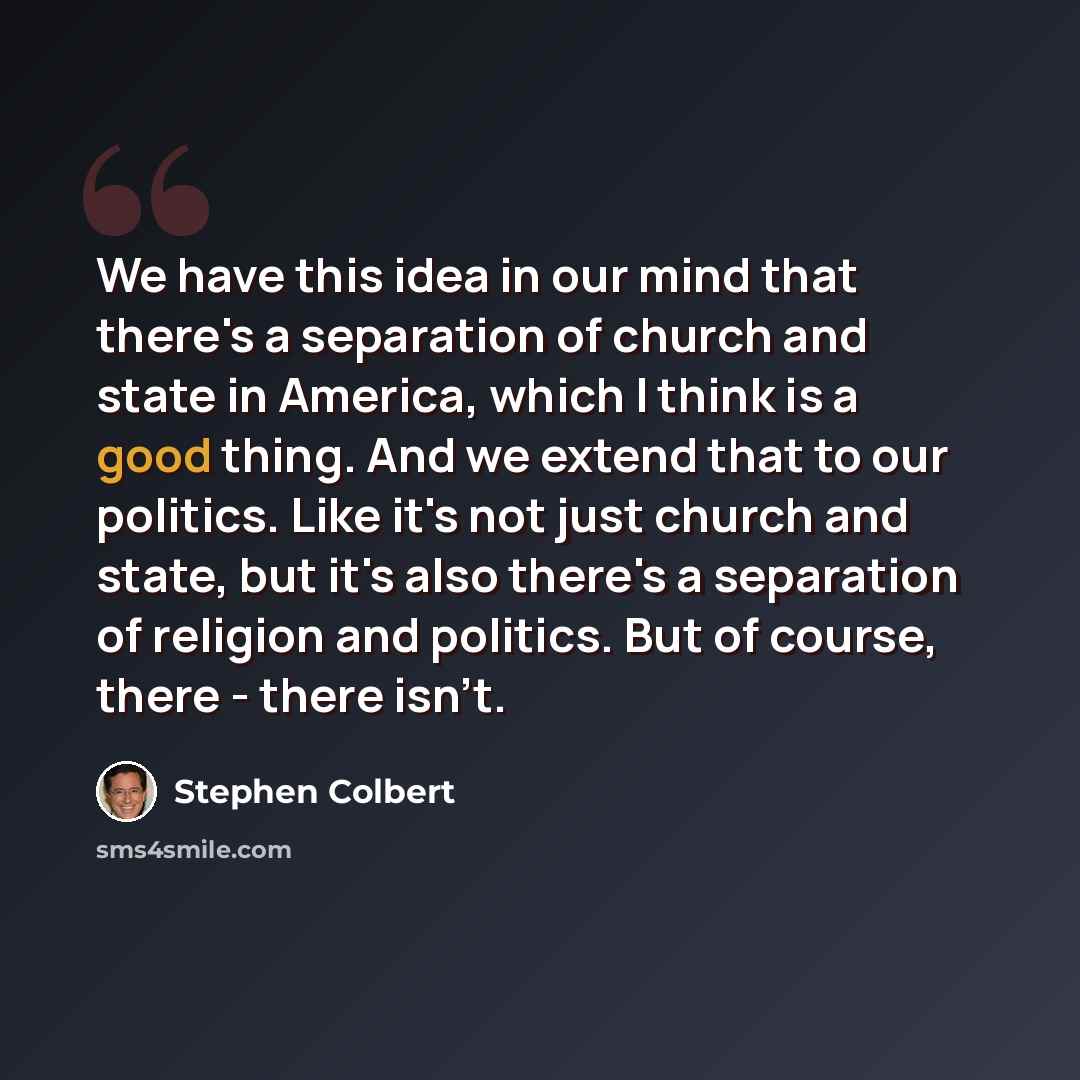 “We have this idea in our mind that there's a separation of church and state in America, which I think is a good thing. And we extend that to our politics. Like it's not just church and state, but it's also there's a separation of religion and politics. But of course, there - there isn't.” quote by Stephen Colbert