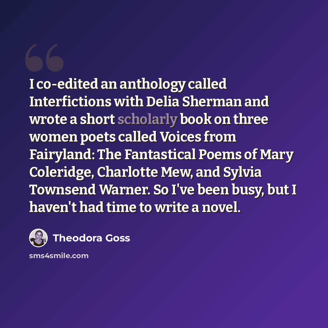 “I co-edited an anthology called Interfictions with Delia Sherman and wrote a short scholarly book on three women poets called Voices from Fairyland: The Fantastical Poems of Mary Coleridge, Charlotte Mew, and Sylvia Townsend Warner. So I've been busy, but I haven't had time to write a novel.” quote by Theodora Goss