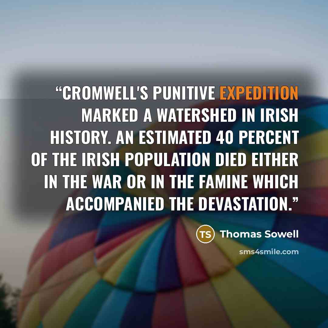 “Cromwell's punitive expedition marked a watershed in Irish history. An estimated 40 percent of the Irish population died either in the war or in the famine which accompanied the devastation.” quote by Thomas Sowell