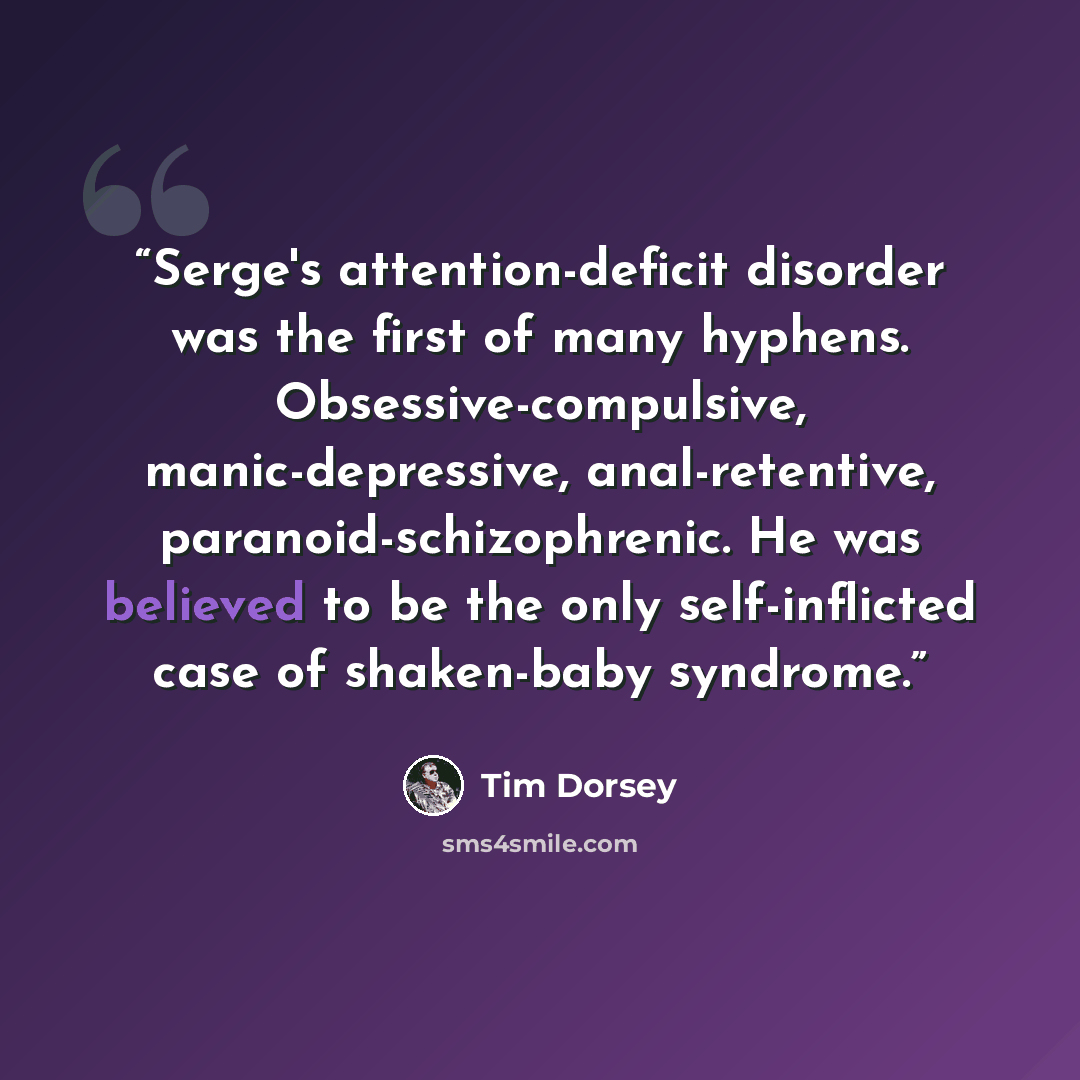 “Serge's attention-deficit disorder was the first of many hyphens. Obsessive-compulsive, manic-depressive, anal-retentive, paranoid-schizophrenic. He was believed to be the only self-inflicted case of shaken-baby syndrome.” quote by Tim Dorsey