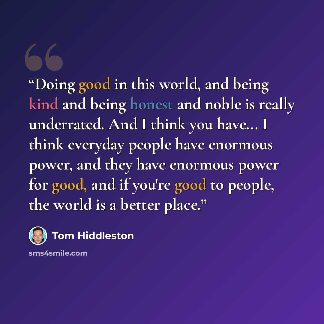 “Doing good in this world, and being kind and being honest and noble is really underrated. And I think you have... I think everyday people have enormous power, and they have enormous power for good, and if you're good to people, the world is a better place.” quote by Tom Hiddleston