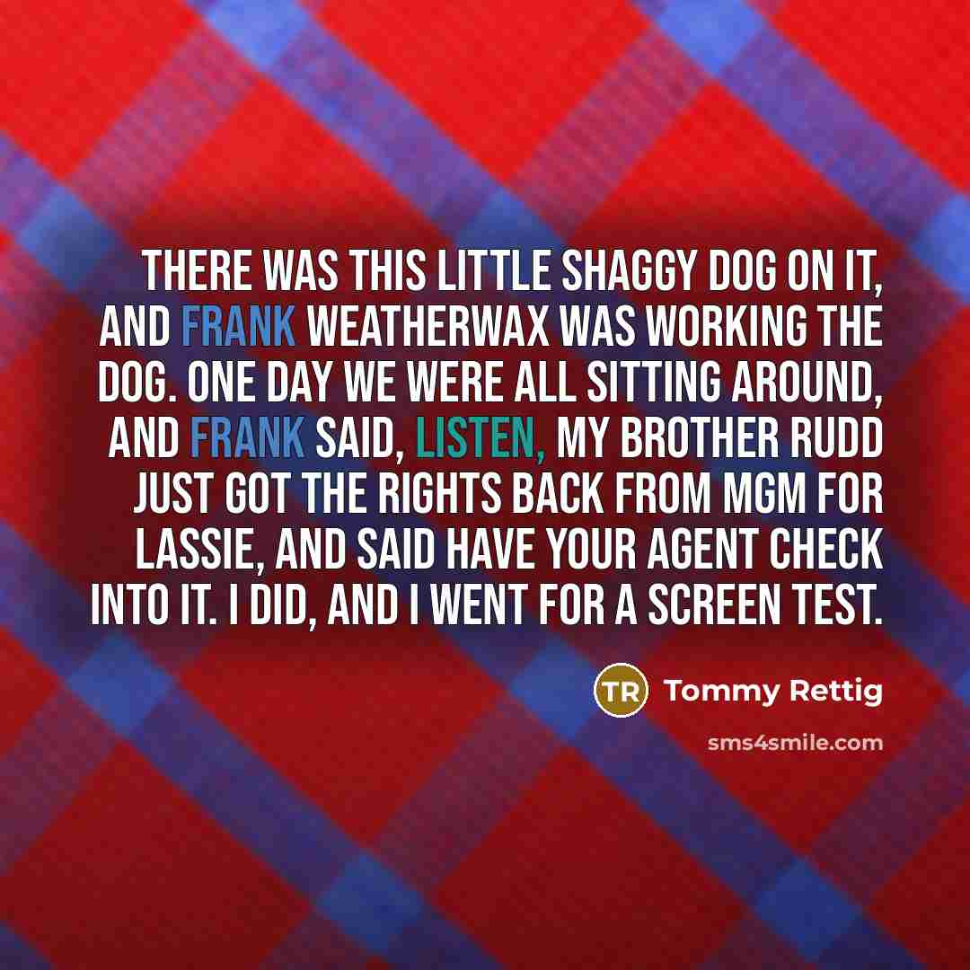 “There was this little shaggy dog on it, and Frank Weatherwax was working the dog. One day we were all sitting around, and Frank said, listen, my brother Rudd just got the rights back from MGM for Lassie, and said have your agent check into it. I did, and I went for a screen test.” quote by Tommy Rettig