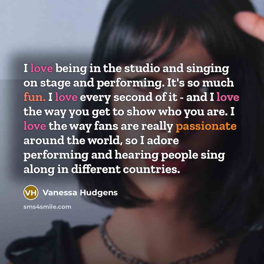 “I love being in the studio and singing on stage and performing. It's so much fun. I love every second of it - and I love the way you get to show who you are. I love the way fans are really passionate around the world, so I adore performing and hearing people sing along in different countries.” quote by Vanessa Hudgens
