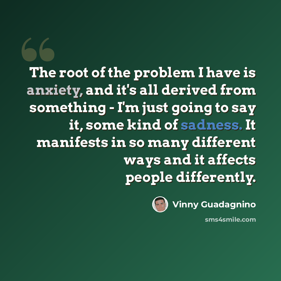“The root of the problem I have is anxiety, and it's all derived from something - I'm just going to say it, some kind of sadness. It manifests in so many different ways and it affects people differently.” quote by Vinny Guadagnino