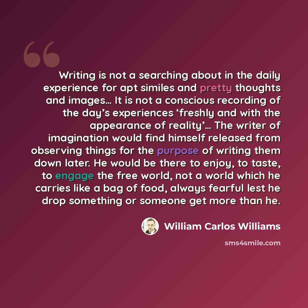 “Writing is not a searching about in the daily experience for apt similes and pretty thoughts and images… It is not a conscious recording of the day’s experiences ‘freshly and with the appearance of reality’… The writer of imagination would find himself released from observing things for the…” quote by William Carlos Williams
