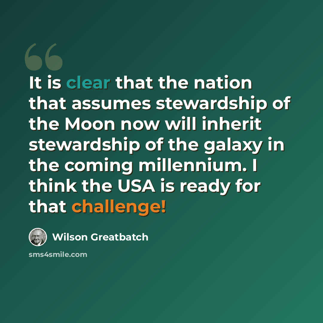 “It is clear that the nation that assumes stewardship of the Moon now will inherit stewardship of the galaxy in the coming millennium. I think the USA is ready for that challenge!” quote by Wilson Greatbatch