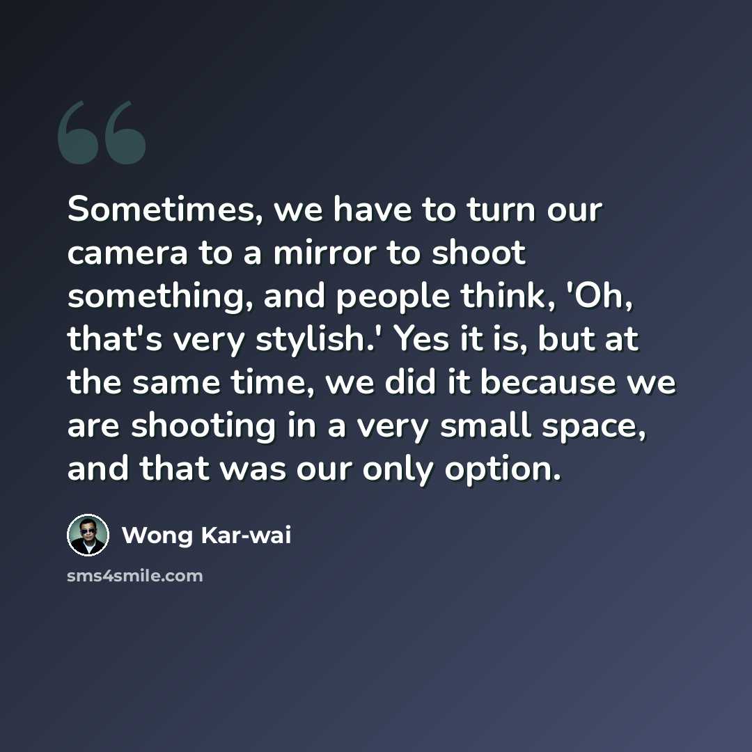 “Sometimes, we have to turn our camera to a mirror to shoot something, and people think, 'Oh, that's very stylish.' Yes it is, but at the same time, we did it because we are shooting in a very small space, and that was our only option.” quote by Wong Kar-wai