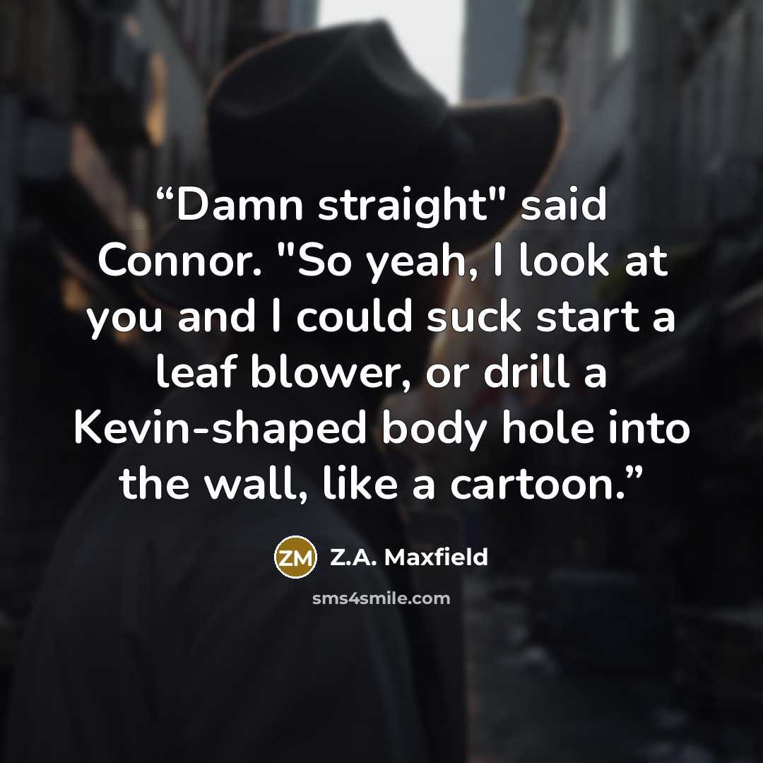 “Damn straight" said Connor. "So yeah, I look at you and I could suck start a leaf blower, or drill a Kevin-shaped body hole into the wall, like a cartoon.” quote by Z.A. Maxfield