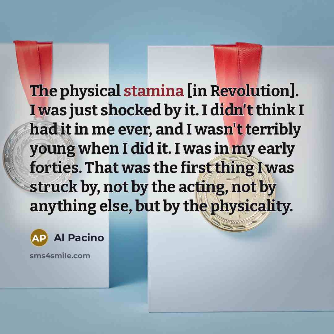 “The physical stamina [in Revolution]. I was just shocked by it. I didn't think I had it in me ever, and I wasn't terribly young when I did it. I was in my early forties. That was the first thing I was struck by, not by the acting, not by anything else, but by the physicality.” quote by Al Pacino