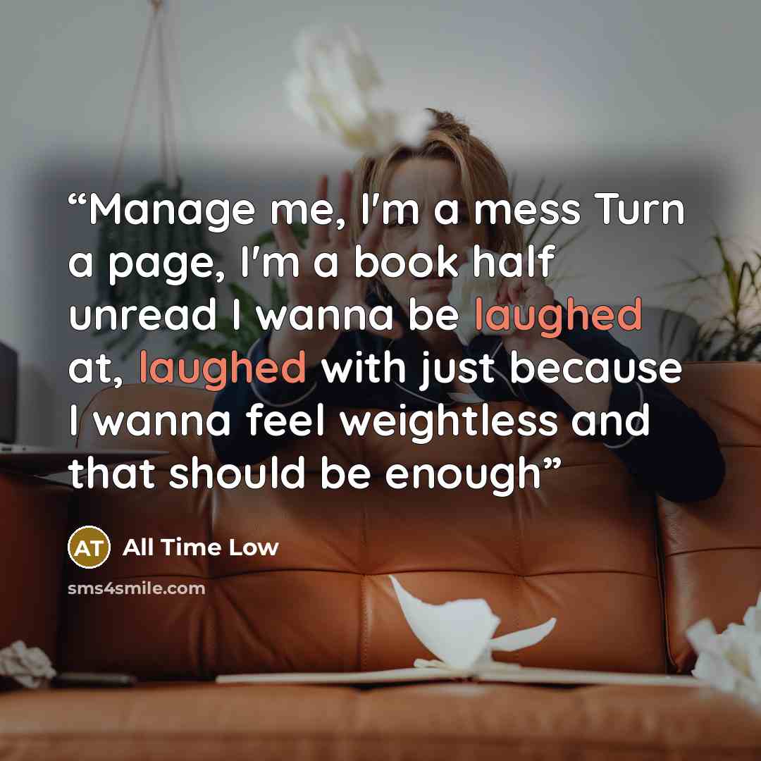 “Manage me, I'm a mess Turn a page, I'm a book half unread I wanna be laughed at, laughed with just because I wanna feel weightless and that should be enough” quote by All Time Low